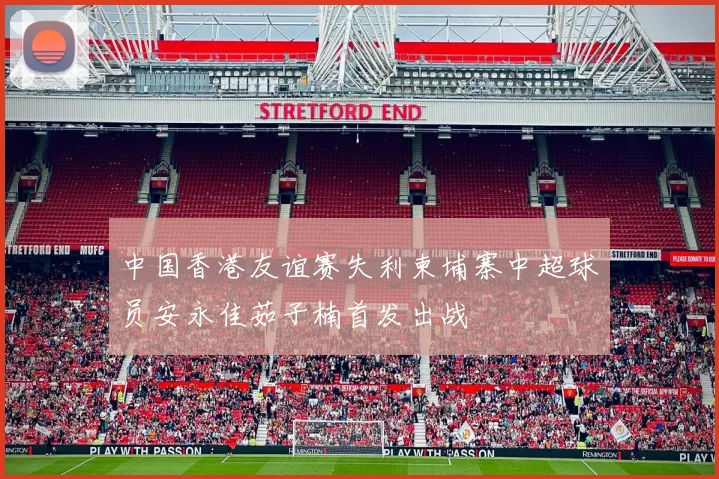 中国香港友谊赛失利柬埔寨中超球员安永佳茹子楠首发出战