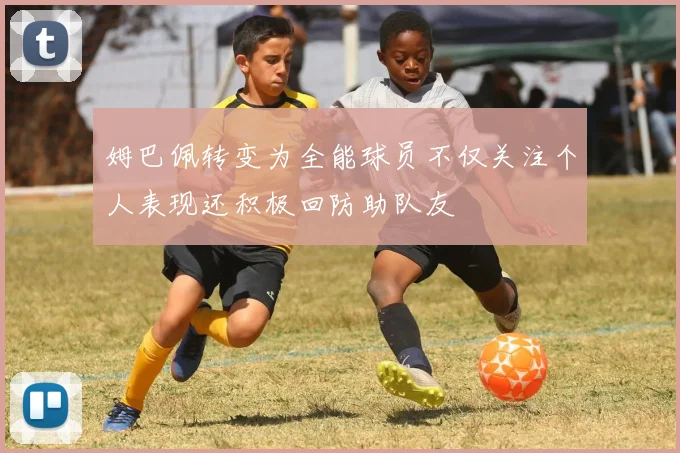 姆巴佩转变为全能球员不仅关注个人表现还积极回防助队友