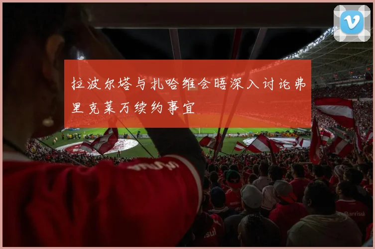 拉波尔塔与扎哈维会晤深入讨论弗里克莱万续约事宜