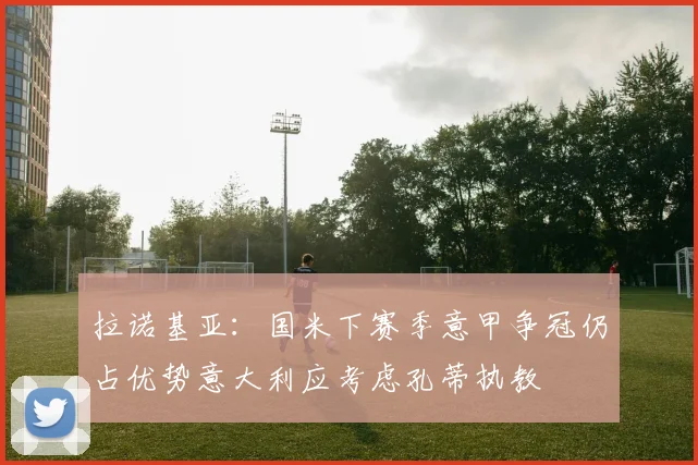 拉诺基亚：国米下赛季意甲争冠仍占优势意大利应考虑孔蒂执教