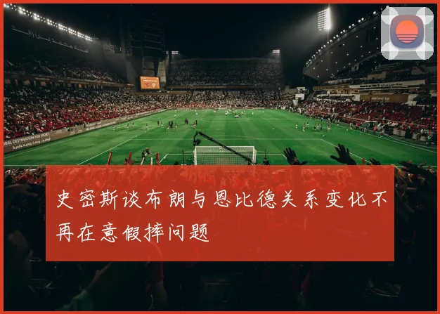史密斯谈布朗与恩比德关系变化不再在意假摔问题