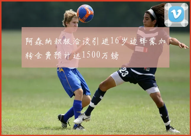 阿森纳积极洽谈引进16岁边锋蒙加转会费预计达1500万镑