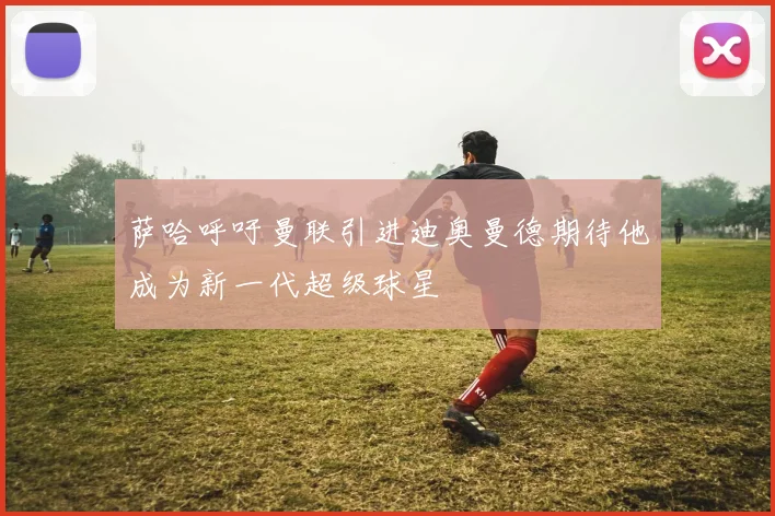 萨哈呼吁曼联引进迪奥曼德期待他成为新一代超级球星