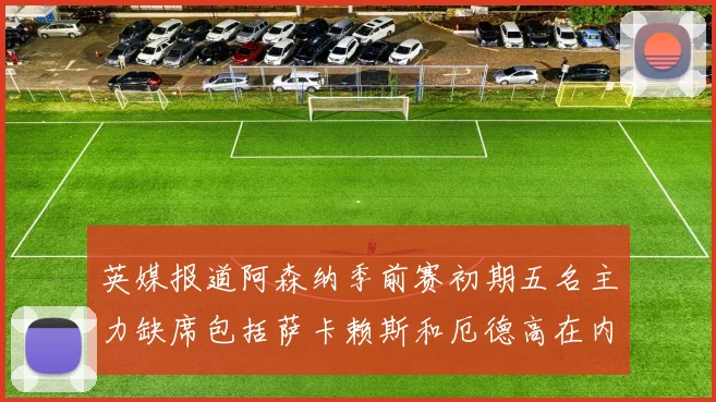 英媒报道阿森纳季前赛初期五名主力缺席包括萨卡赖斯和厄德高在内