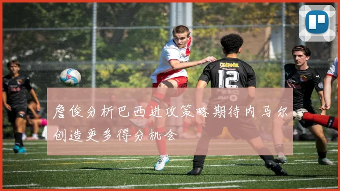 詹俊分析巴西进攻策略期待内马尔创造更多得分机会