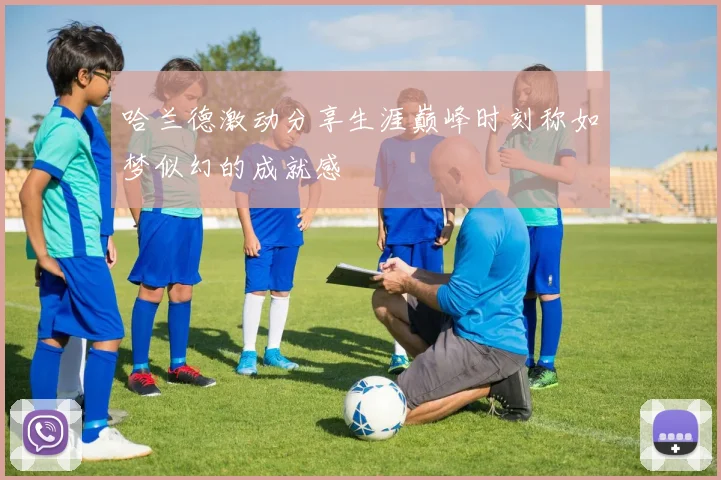 哈兰德激动分享生涯巅峰时刻称如梦似幻的成就感