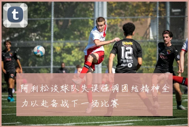 阿利松谈球队失误强调团结精神全力以赴备战下一场比赛