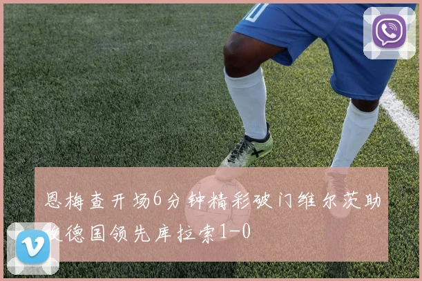 恩梅查开场6分钟精彩破门维尔茨助攻德国领先库拉索1-0