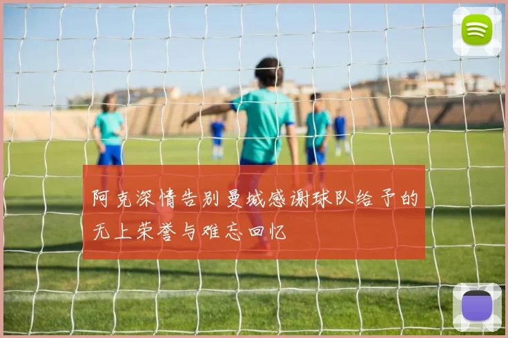 阿克深情告别曼城感谢球队给予的无上荣誉与难忘回忆