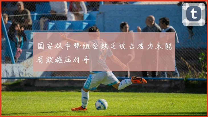 国安双中锋组合缺乏攻击活力未能有效施压对手