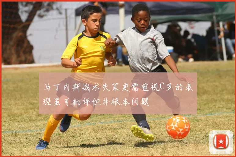马丁内斯战术失策更需重视C罗的表现虽可批评但非根本问题