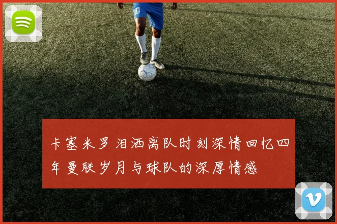 卡塞米罗泪洒离队时刻深情回忆四年曼联岁月与球队的深厚情感