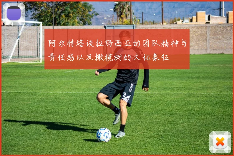 阿尔特塔谈拉玛西亚的团队精神与责任感以及橄榄树的文化象征