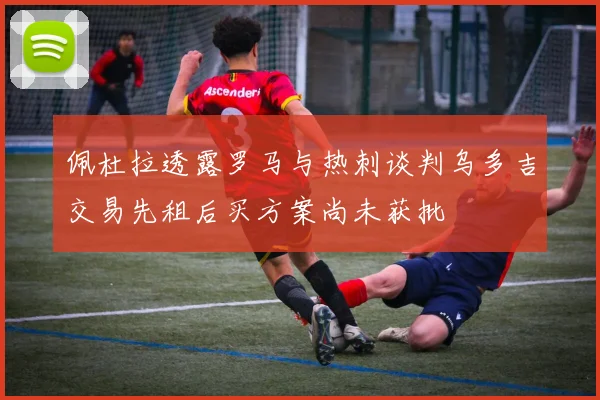 佩杜拉透露罗马与热刺谈判乌多吉交易先租后买方案尚未获批