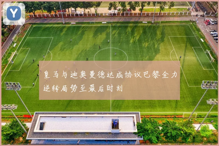 皇马与迪奥曼德达成协议巴黎全力逆转局势至最后时刻
